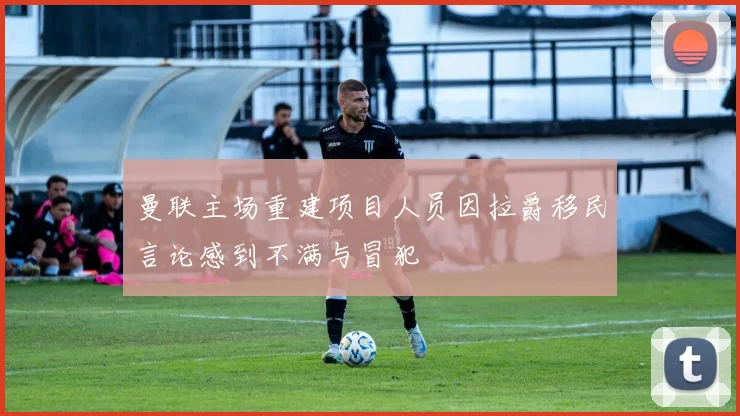 曼联主场重建项目人员因拉爵移民言论感到不满与冒犯