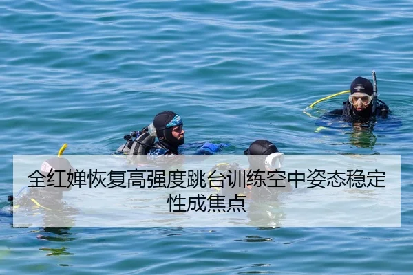 全红婵恢复高强度跳台训练空中姿态稳定性成焦点