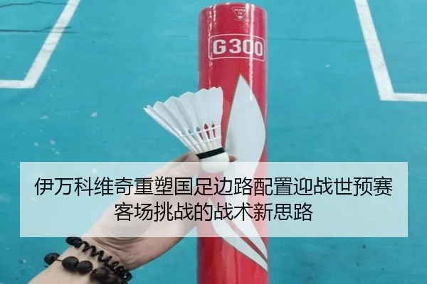 伊万科维奇重塑国足边路配置迎战世预赛客场挑战的战术新思路