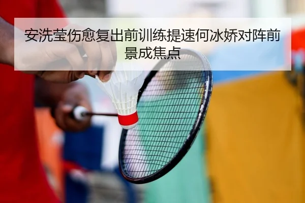 安洗莹伤愈复出前训练提速何冰娇对阵前景成焦点