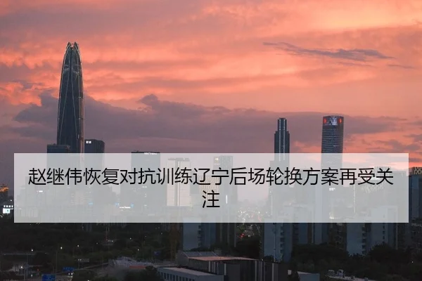 赵继伟恢复对抗训练辽宁后场轮换方案再受关注