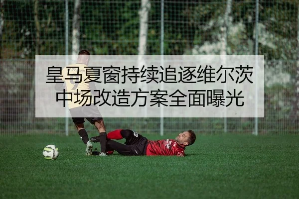 皇马夏窗持续追逐维尔茨 中场改造方案全面曝光
